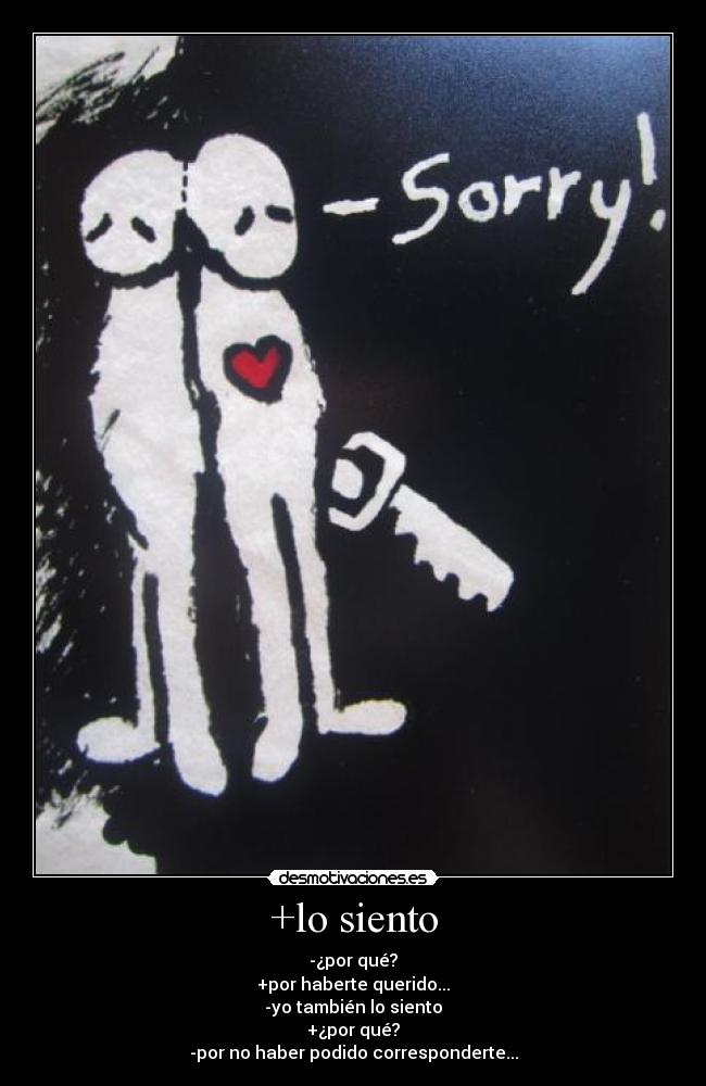 +lo siento - -¿por qué?
+por haberte querido...
-yo también lo siento
+¿por qué?
-por no haber podido corresponderte...