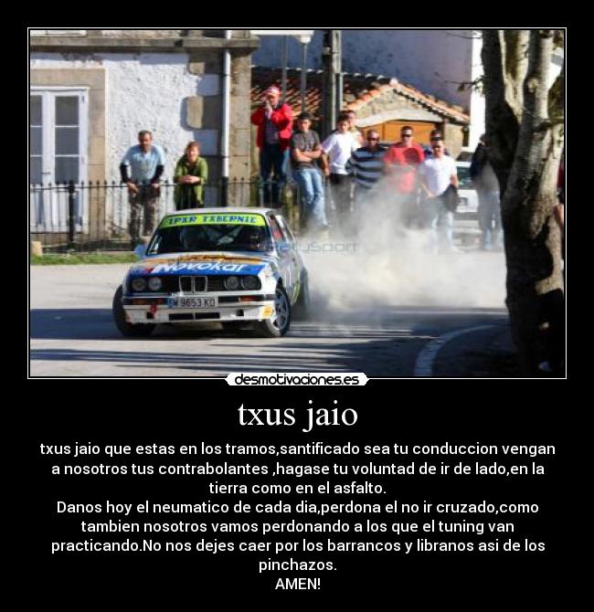 txus jaio - txus jaio que estas en los tramos,santificado sea tu conduccion vengan
a nosotros tus contrabolantes ,hagase tu voluntad de ir de lado,en la
tierra como en el asfalto.
Danos hoy el neumatico de cada dia,perdona el no ir cruzado,como
tambien nosotros vamos perdonando a los que el tuning van
practicando.No nos dejes caer por los barrancos y libranos asi de los
pinchazos.
AMEN!