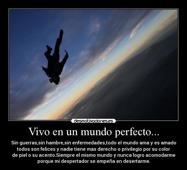Vivo en un mundo perfecto... - Sin guerras,sin hambre,sin enfermedades,todo el mundo ama y es amado
todos son felices y nadie tiene mas derecho o privilegio por su color
de piel o su acento.Siempre el mismo mundo y nunca logro acomodarme
porque mi despertador se empeña en desertarme.