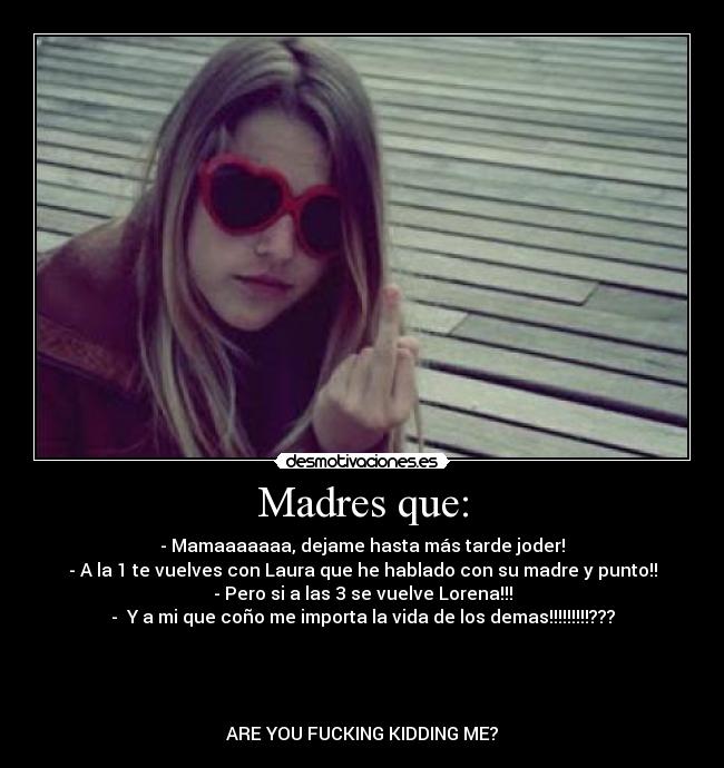 Madres que: - - Mamaaaaaaa, dejame hasta más tarde joder!
- A la 1 te vuelves con Laura que he hablado con su madre y punto!!
- Pero si a las 3 se vuelve Lorena!!!
-  Y a mi que coño me importa la vida de los demas!!!!!!!!!???




ARE YOU FUCKING KIDDING ME?