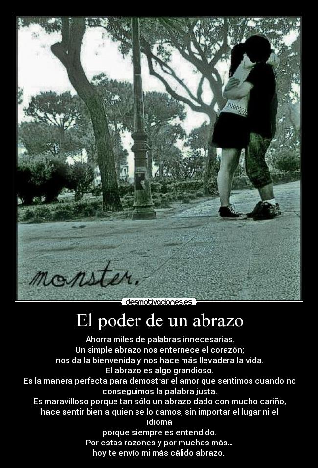 El poder de un abrazo -  Ahorra miles de palabras innecesarias.
Un simple abrazo nos enternece el corazón;
nos da la bienvenida y nos hace más llevadera la vida.
El abrazo es algo grandioso.
Es la manera perfecta para demostrar el amor que sentimos cuando no
conseguimos la palabra justa.
Es maravilloso porque tan sólo un abrazo dado con mucho cariño,
hace sentir bien a quien se lo damos, sin importar el lugar ni el
idioma
porque siempre es entendido.
Por estas razones y por muchas más…
hoy te envío mi más cálido abrazo. 