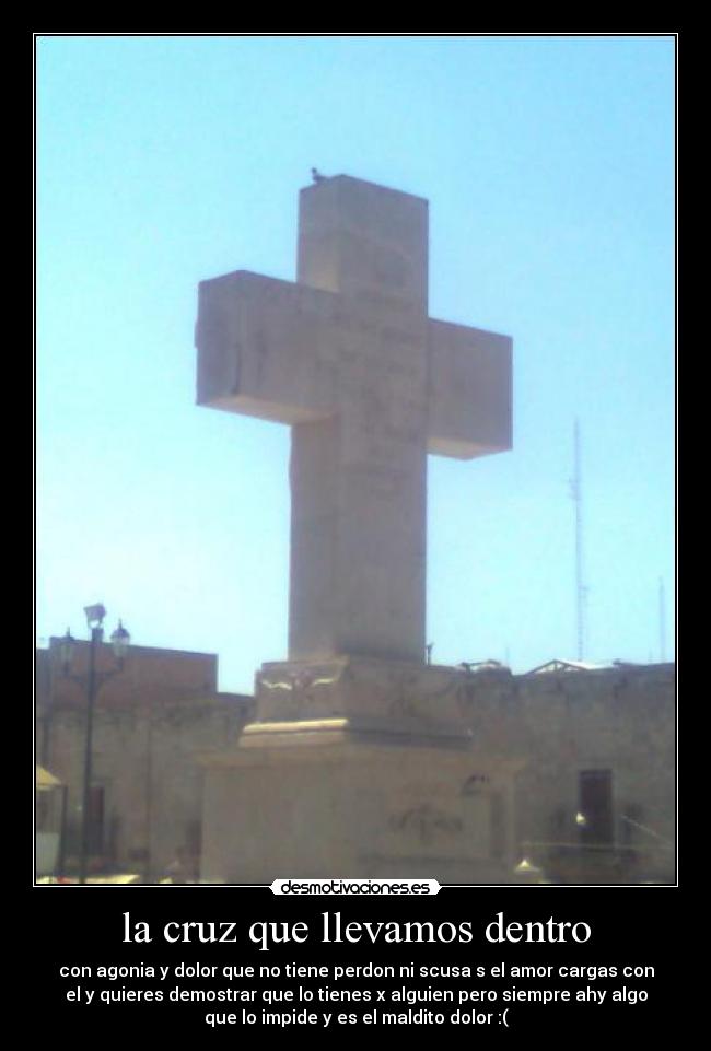 la cruz que llevamos dentro - con agonia y dolor que no tiene perdon ni scusa s el amor cargas con
el y quieres demostrar que lo tienes x alguien pero siempre ahy algo
que lo impide y es el maldito dolor :(