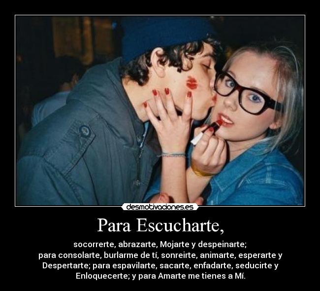 Para Escucharte, - socorrerte, abrazarte, Mojarte y despeinarte;
para consolarte, burlarme de tí, sonreirte, animarte, esperarte y
Despertarte; para espavilarte, sacarte, enfadarte, seducirte y
Enloquecerte; y para Amarte me tienes a Mí.