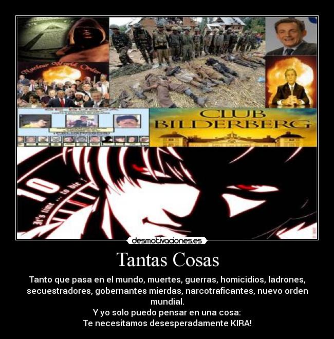 Tantas Cosas - Tanto que pasa en el mundo, muertes, guerras, homicidios, ladrones,
secuestradores, gobernantes mierdas, narcotraficantes, nuevo orden
mundial.
Y yo solo puedo pensar en una cosa:
Te necesitamos desesperadamente KIRA!