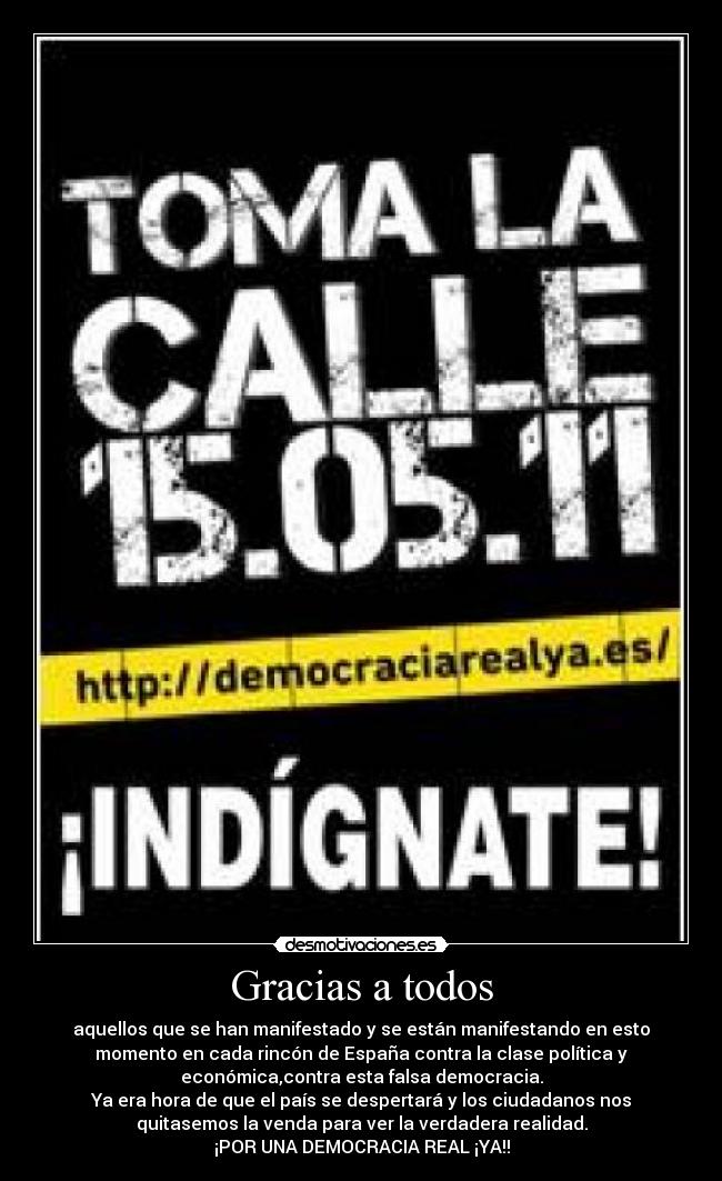 Gracias a todos - aquellos que se han manifestado y se están manifestando en esto
momento en cada rincón de España contra la clase política y
económica,contra esta falsa democracia.
Ya era hora de que el país se despertará y los ciudadanos nos
quitasemos la venda para ver la verdadera realidad.
¡POR UNA DEMOCRACIA REAL ¡YA!!