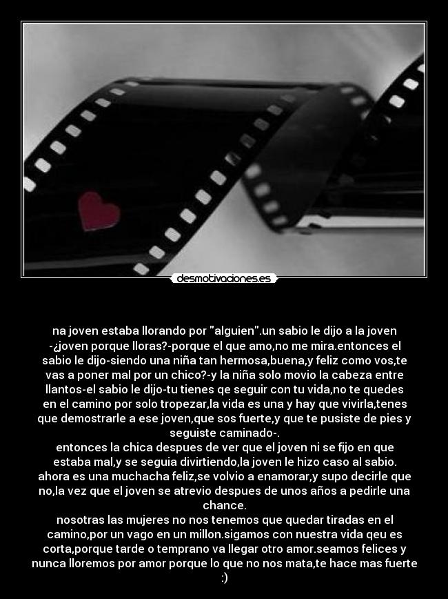  - na joven estaba llorando por alguien.un sabio le dijo a la joven
-¿joven porque lloras?-porque el que amo,no me mira.entonces el
sabio le dijo-siendo una niña tan hermosa,buena,y feliz como vos,te
vas a poner mal por un chico?-y la niña solo movio la cabeza entre
llantos-el sabio le dijo-tu tienes qe seguir con tu vida,no te quedes
en el camino por solo tropezar,la vida es una y hay que vivirla,tenes
que demostrarle a ese joven,que sos fuerte,y que te pusiste de pies y
seguiste caminado-.
entonces la chica despues de ver que el joven ni se fijo en que
estaba mal,y se seguia divirtiendo,la joven le hizo caso al sabio.
ahora es una muchacha feliz,se volvio a enamorar,y supo decirle que
no,la vez que el joven se atrevio despues de unos años a pedirle una
chance.
nosotras las mujeres no nos tenemos que quedar tiradas en el
camino,por un vago en un millon.sigamos con nuestra vida qeu es
corta,porque tarde o temprano va llegar otro amor.seamos felices y
nunca lloremos por amor porque lo que no nos mata,te hace mas fuerte
:)