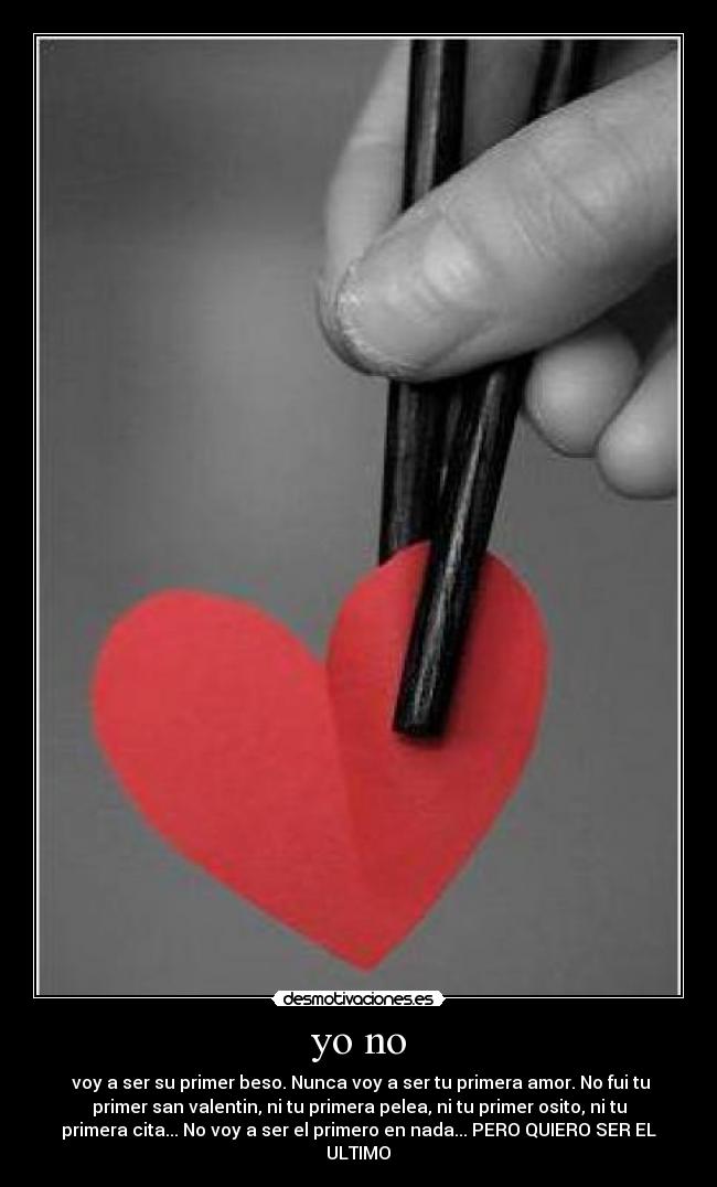 yo no -  voy a ser su primer beso. Nunca voy a ser tu primera amor. No fui tu
primer san valentin, ni tu primera pelea, ni tu primer osito, ni tu
primera cita... No voy a ser el primero en nada... PERO QUIERO SER EL
ULTIMO♥