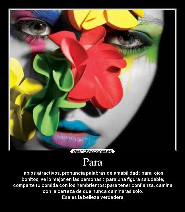 Para - labios atractivos, pronuncia palabras de amabilidad ; para  ojos
bonitos, ve lo mejor en las personas ;  para una figura saludable,
comparte tu comida con los hambrientos; para tener confianza, camina
con la certeza de que nunca caminaras solo.
Esa es la belleza verdadera
