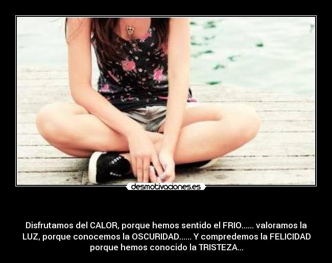  - Disfrutamos del CALOR, porque hemos sentido el FRIO...... valoramos la
LUZ, porque conocemos la OSCURIDAD...... Y compredemos la FELICIDAD
porque hemos conocido la TRISTEZA...