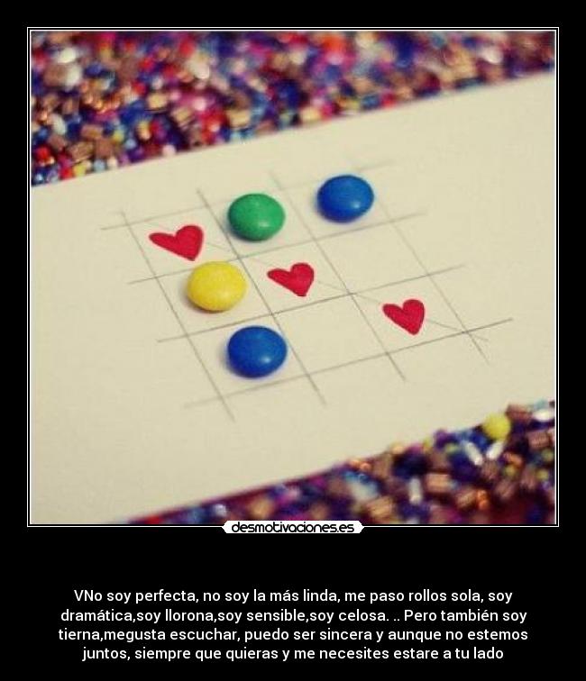  - VNo soy perfecta, no soy la más linda, me paso rollos sola, soy
dramática,soy llorona,soy sensible,soy celosa. .. Pero también soy
tierna,megusta escuchar, puedo ser sincera y aunque no estemos
juntos, siempre que quieras y me necesites estare a tu lado