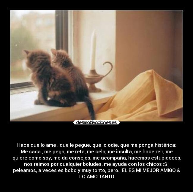  - Hace que lo ame , que le pegue, que lo odie, que me ponga histérica;
Me saca , me pega, me reta, me cela, me insulta, me hace reir, me
quiere como soy, me da consejos, me acompaña, hacemos estupideces,
nos reimos por cualquier boludes, me ayuda con los chicos :$ ,
peleamos, a veces es bobo y muy tonto, pero.. EL ES MI MEJOR AMIGO &
LO AMO TANTO♥
