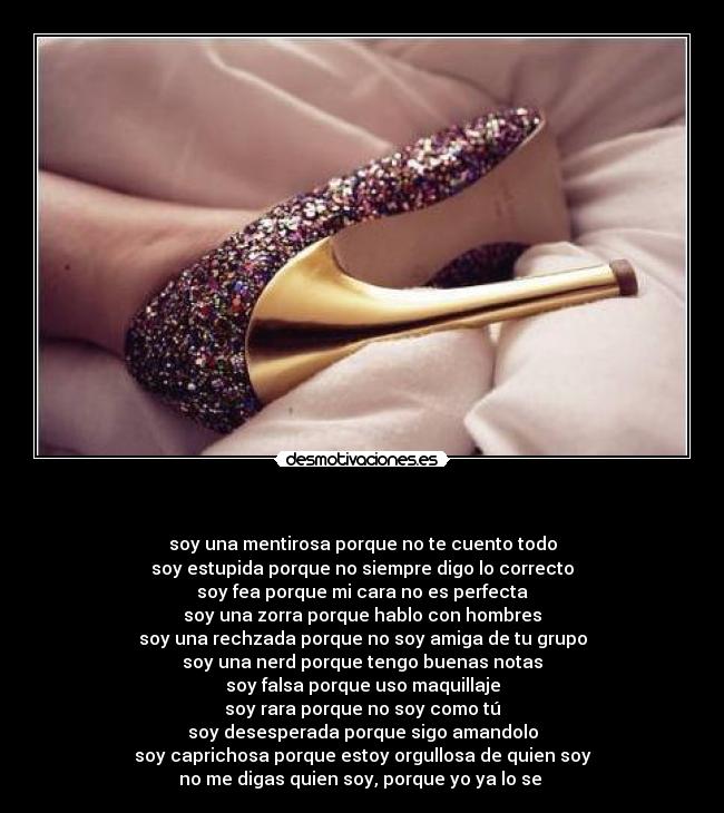  - soy una mentirosa porque no te cuento todo
soy estupida porque no siempre digo lo correcto
soy fea porque mi cara no es perfecta
soy una zorra porque hablo con hombres
soy una rechzada porque no soy amiga de tu grupo
soy una nerd porque tengo buenas notas
soy falsa porque uso maquillaje
soy rara porque no soy como tú
soy desesperada porque sigo amandolo
soy caprichosa porque estoy orgullosa de quien soy
no me digas quien soy, porque yo ya lo se 