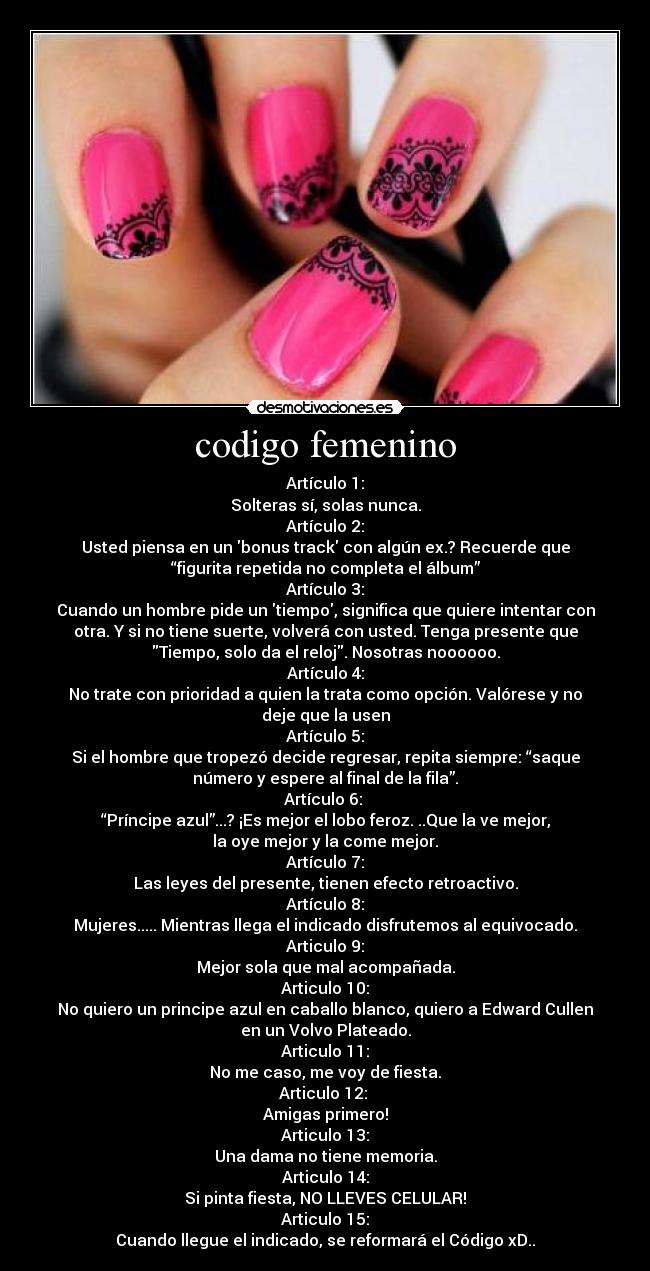codigo femenino - Artículo 1:
Solteras sí, solas nunca.
Artículo 2:
Usted piensa en un bonus track con algún ex.? Recuerde que
“figurita repetida no completa el álbum”
Artículo 3:
Cuando un hombre pide un tiempo, significa que quiere intentar con
otra. Y si no tiene suerte, volverá con usted. Tenga presente que
Tiempo, solo da el reloj. Nosotras noooooo.
Artículo 4:
No trate con prioridad a quien la trata como opción. Valórese y no
deje que la usen
Artículo 5:
Si el hombre que tropezó decide regresar, repita siempre: “saque
número y espere al final de la fila”.
Artículo 6: 
“Príncipe azul”...? ¡Es mejor el lobo feroz. ..Que la ve mejor,
la oye mejor y la come mejor.
Artículo 7:
Las leyes del presente, tienen efecto retroactivo.
Artículo 8:
Mujeres..... Mientras llega el indicado disfrutemos al equivocado.
Articulo 9:
Mejor sola que mal acompañada.
Articulo 10:
No quiero un principe azul en caballo blanco, quiero a Edward Cullen
en un Volvo Plateado.
Articulo 11:
No me caso, me voy de fiesta.
Articulo 12: 
Amigas primero!
Articulo 13:
Una dama no tiene memoria.
Articulo 14:
Si pinta fiesta, NO LLEVES CELULAR!
Articulo 15:
Cuando llegue el indicado, se reformará el Código xD..