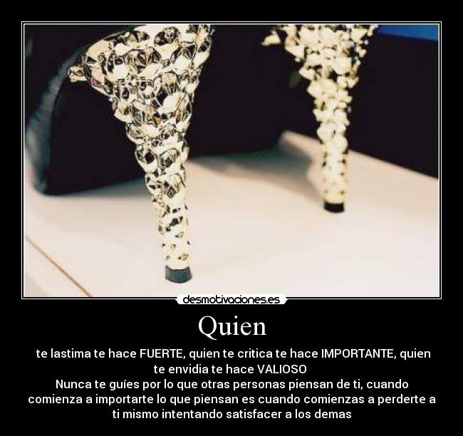 Quien -  te lastima te hace FUERTE, quien te critica te hace IMPORTANTE, quien
te envidia te hace VALIOSO 
Nunca te guíes por lo que otras personas piensan de ti, cuando
comienza a importarte lo que piensan es cuando comienzas a perderte a
ti mismo intentando satisfacer a los demas