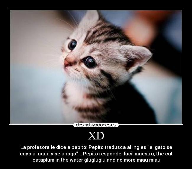 XD - La profesora le dice a pepito: Pepito tradusca al ingles el gato se
cayo al agua y se ahogo... Pepito responde: facil maestra, the cat
cataplum in the water glugluglu and no more miau miau