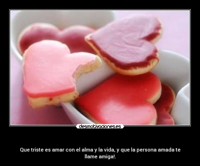  - Que triste es amar con el alma y la vida, y que la persona amada te llame amiga!.