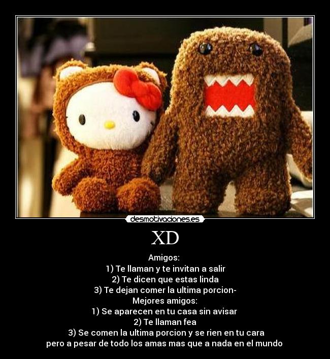 XD - Amigos: 
1) Te llaman y te invitan a salir
 2) Te dicen que estas linda 
3) Te dejan comer la ultima porcion-
 Mejores amigos: 
1) Se aparecen en tu casa sin avisar 
2) Te llaman fea
 3) Se comen la ultima porcion y se rien en tu cara
pero a pesar de todo los amas mas que a nada en el mundo 