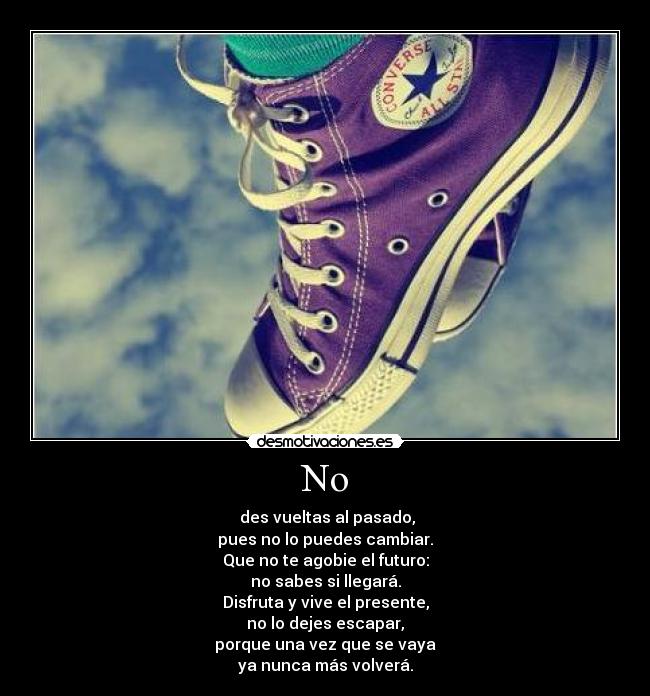 No -  des vueltas al pasado,
pues no lo puedes cambiar.
Que no te agobie el futuro:
no sabes si llegará.
Disfruta y vive el presente,
no lo dejes escapar,
porque una vez que se vaya
ya nunca más volverá.