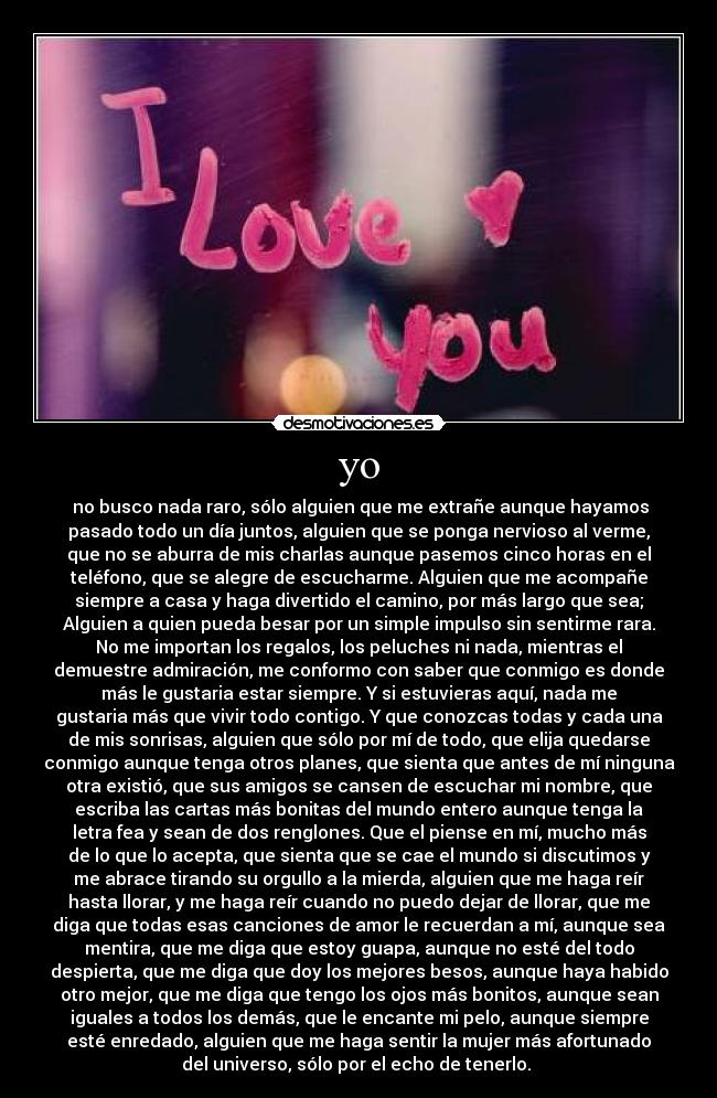 yo -  no busco nada raro, sólo alguien que me extrañe aunque hayamos
pasado todo un día juntos, alguien que se ponga nervioso al verme,
que no se aburra de mis charlas aunque pasemos cinco horas en el
teléfono, que se alegre de escucharme. Alguien que me acompañe
siempre a casa y haga divertido el camino, por más largo que sea;
Alguien a quien pueda besar por un simple impulso sin sentirme rara.
No me importan los regalos, los peluches ni nada, mientras el
demuestre admiración, me conformo con saber que conmigo es donde
más le gustaria estar siempre. Y si estuvieras aquí, nada me
gustaria más que vivir todo contigo. Y que conozcas todas y cada una
de mis sonrisas, alguien que sólo por mí de todo, que elija quedarse
conmigo aunque tenga otros planes, que sienta que antes de mí ninguna
otra existió, que sus amigos se cansen de escuchar mi nombre, que
escriba las cartas más bonitas del mundo entero aunque tenga la
letra fea y sean de dos renglones. Que el piense en mí, mucho más
de lo que lo acepta, que sienta que se cae el mundo si discutimos y
me abrace tirando su orgullo a la mierda, alguien que me haga reír
hasta llorar, y me haga reír cuando no puedo dejar de llorar, que me
diga que todas esas canciones de amor le recuerdan a mí, aunque sea
mentira, que me diga que estoy guapa, aunque no esté del todo
despierta, que me diga que doy los mejores besos, aunque haya habido
otro mejor, que me diga que tengo los ojos más bonitos, aunque sean
iguales a todos los demás, que le encante mi pelo, aunque siempre
esté enredado, alguien que me haga sentir la mujer más afortunado
del universo, sólo por el echo de tenerlo. 