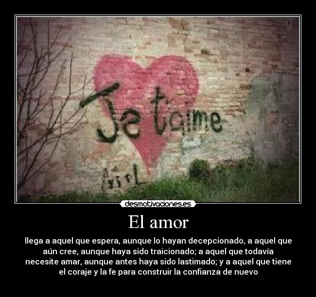 El amor - llega a aquel que espera, aunque lo hayan decepcionado, a aquel que
aún cree, aunque haya sido traicionado; a aquel que todavía
necesite amar, aunque antes haya sido lastimado; y a aquel que tiene
el coraje y la fe para construir la confianza de nuevo
