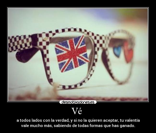 Vé  - a todos lados con la verdad, y si no la quieren aceptar, tu valentía
vale mucho más, sabiendo de todas formas que has ganado.