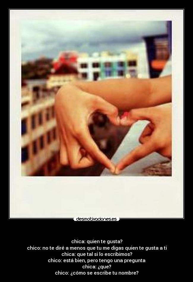  - chica: quien te gusta?
chico: no te diré a menos que tu me digas quien te gusta a ti
chica: que tal si lo escribimos?
chico: está bien, pero tengo una pregunta
chica: ¿que?
chico: ¿cómo se escribe tu nombre?