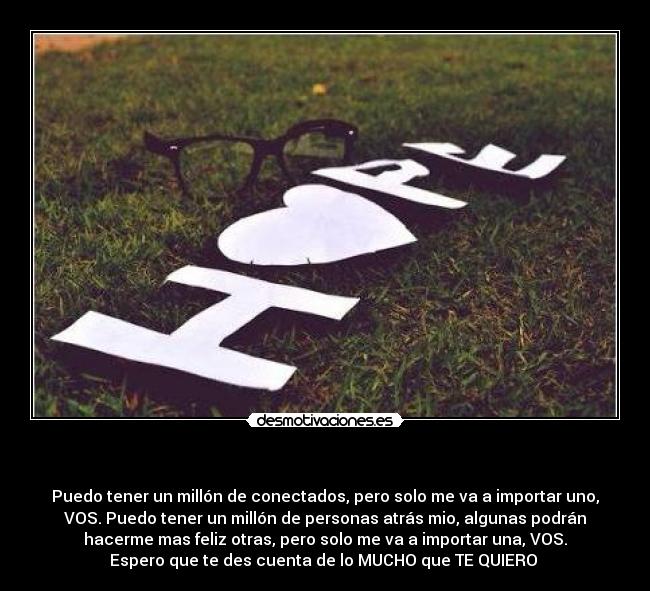  - Puedo tener un millón de conectados, pero solo me va a importar uno,
VOS. Puedo tener un millón de personas atrás mio, algunas podrán
hacerme mas feliz otras, pero solo me va a importar una, VOS.
Espero que te des cuenta de lo MUCHO que TE QUIERO ♥