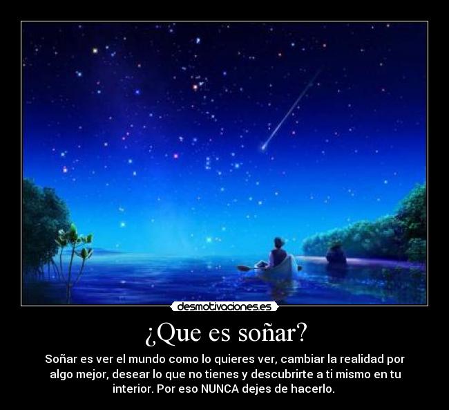 ¿Que es soñar? - Soñar es ver el mundo como lo quieres ver, cambiar la realidad por
algo mejor, desear lo que no tienes y descubrirte a ti mismo en tu
interior. Por eso NUNCA dejes de hacerlo.