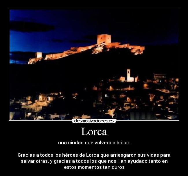 Lorca - una ciudad que volverá a brillar.
Gracias a todos los héroes de Lorca que arriesgaron sus vidas para
salvar otras, y gracias a todos los que nos Han ayudado tanto en
estos momentos tan duros
