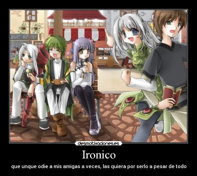 Ironico - que unque odie a mis amigas a veces, las quiera por serlo a pesar de todo