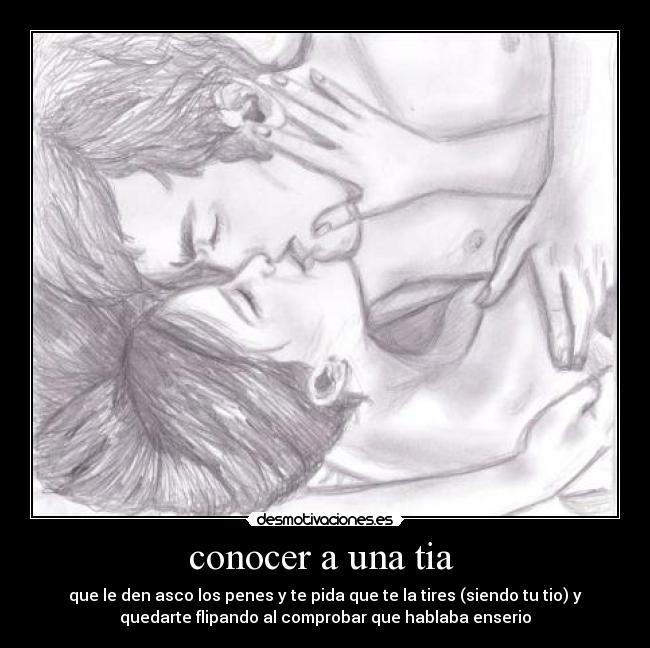 conocer a una tia - que le den asco los penes y te pida que te la tires (siendo tu tio) y
quedarte flipando al comprobar que hablaba enserio