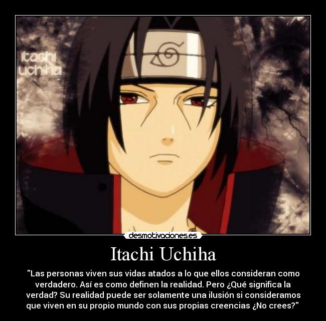 Itachi Uchiha - Las personas viven sus vidas atados a lo que ellos consideran como
verdadero. Así es como definen la realidad. Pero ¿Qué significa la
verdad? Su realidad puede ser solamente una ilusión si consideramos
que viven en su propio mundo con sus propias creencias ¿No crees? 