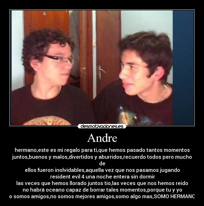 Andre - hermano,este es mi regalo para ti,que hemos pasado tantos momentos
juntos,buenos y malos,divertidos y aburridos,recuerdo todos pero mucho de
ellos fueron inolvidables,aquella vez que nos pasamos jugando
resident evil 4 una noche entera sin dormir
las veces que hemos llorado juntos tio,las veces que nos hemos reido
no habrá oceano capaz de borrar tales momentos,porque tu y yo
no somos amigos,no somos mejores amigos,somo algo mas,SOMO HERMANOS