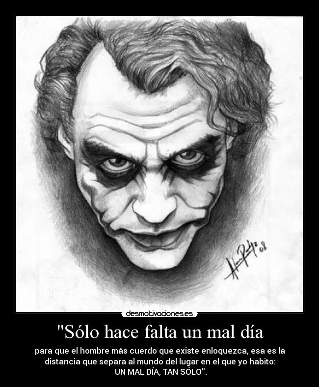 Sólo hace falta un mal día - para que el hombre más cuerdo que existe enloquezca, esa es la
distancia que separa al mundo del lugar en el que yo habito:
UN MAL DÍA, TAN SÓLO.