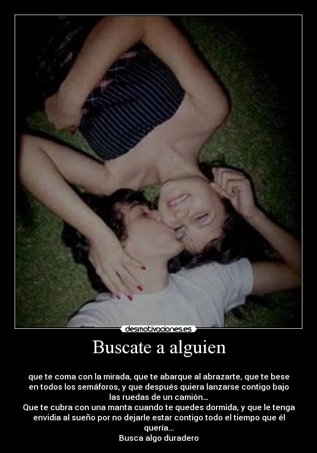Buscate a alguien -
que te coma con la mirada, que te abarque al abrazarte, que te bese
en todos los semáforos, y que después quiera lanzarse contigo bajo
las ruedas de un camión…
Que te cubra con una manta cuando te quedes dormida, y que le tenga
envidia al sueño por no dejarle estar contigo todo el tiempo que él
quería...
Busca algo duradero