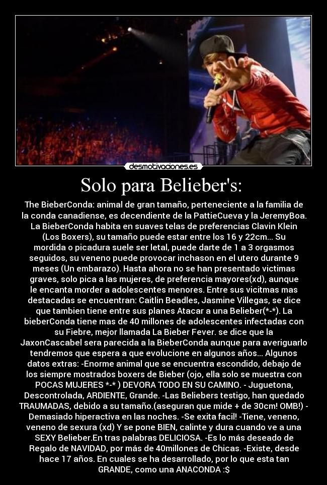 Solo para Beliebers:  - The BieberConda: animal de gran tamaño, perteneciente a la familia de
la conda canadiense, es decendiente de la PattieCueva y la JeremyBoa.
La BieberConda habita en suaves telas de preferencias Clavin Klein
(Los Boxers), su tamaño puede estar entre los 16 y 22cm... Su
mordida o picadura suele ser letal, puede darte de 1 a 3 orgasmos
seguidos, su veneno puede provocar inchason en el utero durante 9
meses (Un embarazo). Hasta ahora no se han presentado victimas
graves, solo pica a las mujeres, de preferencia mayores(xd), aunque
le encanta morder a adolescentes menores. Entre sus vicitmas mas
destacadas se encuentran: Caitlin Beadles, Jasmine Villegas, se dice
que tambien tiene entre sus planes Atacar a una Belieber(*-*). La
bieberConda tiene mas de 40 millones de adolescentes infectadas con
su Fiebre, mejor llamada La Bieber Fever. se dice que la
JaxonCascabel sera parecida a la BieberConda aunque para averiguarlo
tendremos que espera a que evolucione en algunos años... Algunos
datos extras: -Enorme animal que se encuentra escondido, debajo de
los siempre mostrados boxers de Bieber (ojo, ella solo se muestra con
POCAS MUJERES *-* ) DEVORA TODO EN SU CAMINO. - Juguetona,
Descontrolada, ARDIENTE, Grande. -Las Beliebers testigo, han quedado
TRAUMADAS, debido a su tamaño.(aseguran que mide + de 30cm! OMB!) -
Demasiado hiperactiva en las noches. -Se exita facil! -Tiene, veneno,
veneno de sexura (xd) Y se pone BIEN, calinte y dura cuando ve a una
SEXY Belieber.En tras palabras DELICIOSA. -Es lo más deseado de
Regalo de NAVIDAD, por más de 40millones de Chicas. -Existe, desde
hace 17 años. En cuales se ha desarrollado, por lo que esta tan
GRANDE, como una ANACONDA :$