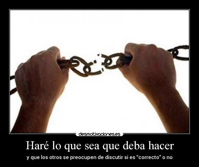 Haré lo que sea que deba hacer - y que los otros se preocupen de discutir si es “correcto” o no