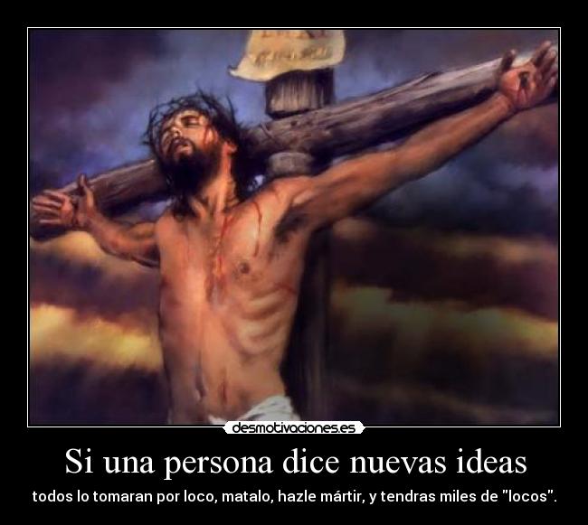 Si una persona dice nuevas ideas - todos lo tomaran por loco, matalo, hazle mártir, y tendras miles de locos.