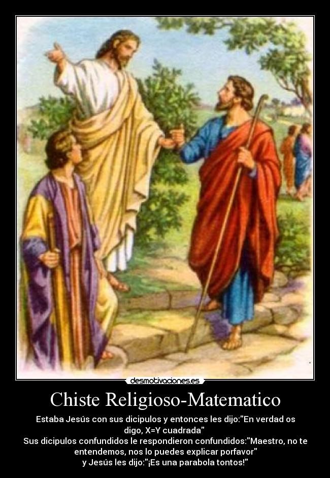 Chiste Religioso-Matematico - Estaba Jesús con sus dicipulos y entonces les dijo:En verdad os
digo, X=Y cuadrada
Sus dicipulos confundidos le respondieron confundidos:Maestro, no te
entendemos, nos lo puedes explicar porfavor
y Jesús les dijo:¡Es una parabola tontos!