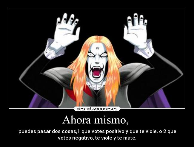 Ahora mismo,  - puedes pasar dos cosas,1 que votes positivo y que te viole, o 2 que
votes negativo, te viole y te mate.