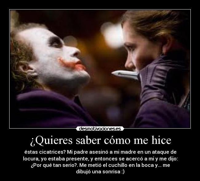 ¿Quieres saber cómo me hice - éstas cicatrices? Mi padre asesinó a mi madre en un ataque de
locura, yo estaba presente, y entonces se acercó a mi y me dijo:
¿Por qué tan serio?. Me metió el cuchillo en la boca y... me
dibujó una sonrisa :)