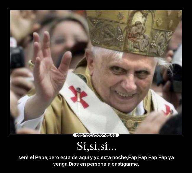 Sí,sí,sí... - seré el Papa,pero esta de aquí y yo,esta noche,Fap Fap Fap Fap ya
venga Dios en persona a castigarme.