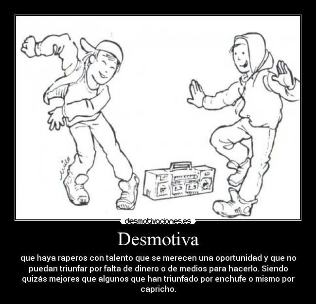 Desmotiva - que haya raperos con talento que se merecen una oportunidad y que no
puedan triunfar por falta de dinero o de medios para hacerlo. Siendo
quizás mejores que algunos que han triunfado por enchufe o mismo por
capricho.