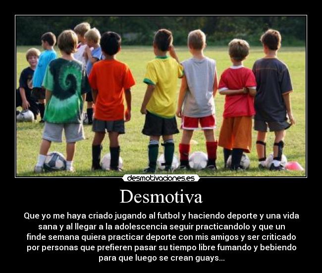 Desmotiva - Que yo me haya criado jugando al futbol y haciendo deporte y una vida
sana y al llegar a la adolescencia seguir practicandolo y que un
finde semana quiera practicar deporte con mis amigos y ser criticado
por personas que prefieren pasar su tiempo libre fumando y bebiendo
para que luego se crean guays...