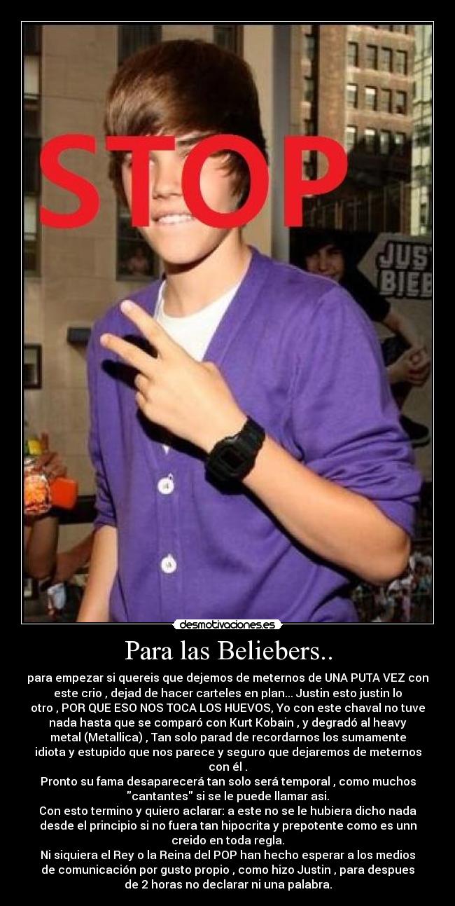 Para las Beliebers.. - para empezar si quereis que dejemos de meternos de UNA PUTA VEZ con
este crio , dejad de hacer carteles en plan... Justin esto justin lo
otro , POR QUE ESO NOS TOCA LOS HUEVOS, Yo con este chaval no tuve
nada hasta que se comparó con Kurt Kobain , y degradó al heavy
metal (Metallica) , Tan solo parad de recordarnos los sumamente
idiota y estupido que nos parece y seguro que dejaremos de meternos
con él .
Pronto su fama desaparecerá tan solo será temporal , como muchos
cantantes si se le puede llamar asi.
Con esto termino y quiero aclarar: a este no se le hubiera dicho nada
desde el principio si no fuera tan hipocrita y prepotente como es unn
creido en toda regla.
Ni siquiera el Rey o la Reina del POP han hecho esperar a los medios
de comunicación por gusto propio , como hizo Justin , para despues
de 2 horas no declarar ni una palabra.