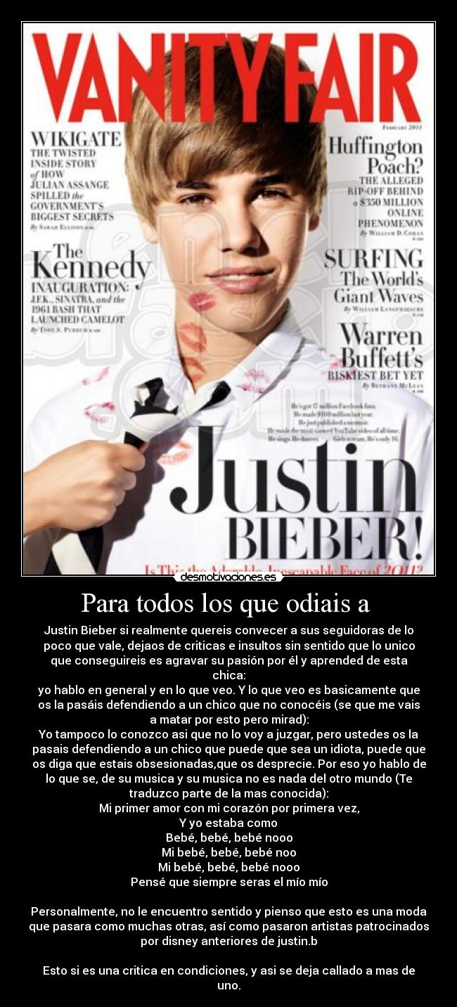 Para todos los que odiais a  - Justin Bieber si realmente quereis convecer a sus seguidoras de lo
poco que vale, dejaos de criticas e insultos sin sentido que lo unico
que conseguireis es agravar su pasión por él y aprended de esta
chica:
yo hablo en general y en lo que veo. Y lo que veo es basicamente que
os la pasáis defendiendo a un chico que no conocéis (se que me vais
a matar por esto pero mirad):
Yo tampoco lo conozco asi que no lo voy a juzgar, pero ustedes os la
pasais defendiendo a un chico que puede que sea un idiota, puede que
os diga que estais obsesionadas,que os desprecie. Por eso yo hablo de
lo que se, de su musica y su musica no es nada del otro mundo (Te
traduzco parte de la mas conocida):
Mi primer amor con mi corazón por primera vez,
Y yo estaba como
Bebé, bebé, bebé nooo
Mi bebé, bebé, bebé noo
Mi bebé, bebé, bebé nooo
Pensé que siempre seras el mío mío

Personalmente, no le encuentro sentido y pienso que esto es una moda
que pasara como muchas otras, así como pasaron artistas patrocinados
por disney anteriores de justin.b

Esto si es una critica en condiciones, y asi se deja callado a mas de
uno.