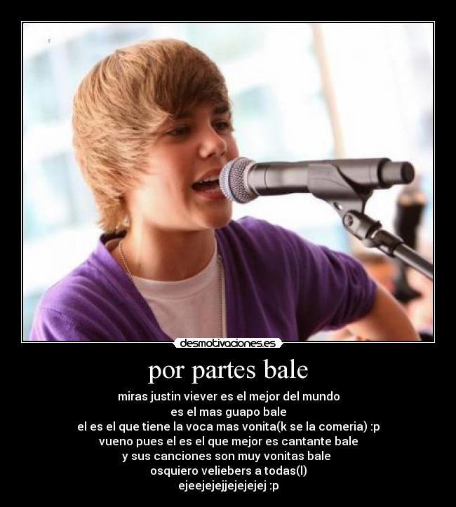 por partes bale - miras justin viever es el mejor del mundo
es el mas guapo bale
el es el que tiene la voca mas vonita(k se la comeria) :p
vueno pues el es el que mejor es cantante bale
y sus canciones son muy vonitas bale
osquiero veliebers a todas(l)
ejeejejejjejejejej :p
