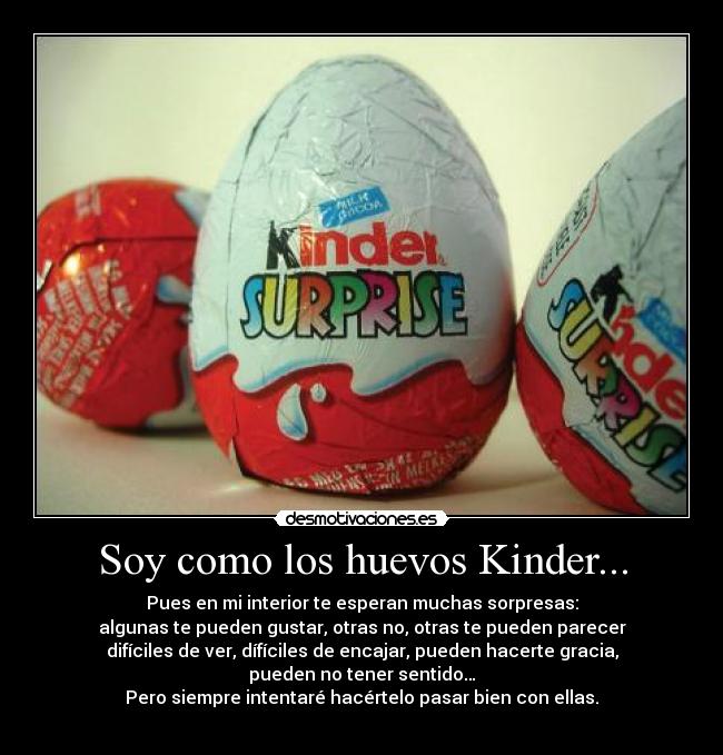 Soy como los huevos Kinder... - Pues en mi interior te esperan muchas sorpresas:
algunas te pueden gustar, otras no, otras te pueden parecer
difíciles de ver, dífíciles de encajar, pueden hacerte gracia,
pueden no tener sentido…
Pero siempre intentaré hacértelo pasar bien con ellas.
