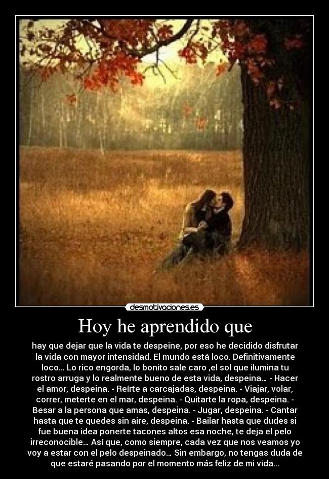 Hoy he aprendido que - hay que dejar que la vida te despeine, por eso he decidido disfrutar
la vida con mayor intensidad. El mundo está loco. Definitivamente
loco… Lo rico engorda, lo bonito sale caro ,el sol que ilumina tu
rostro arruga y lo realmente bueno de esta vida, despeina… - Hacer
el amor, despeina. - Reírte a carcajadas, despeina. - Viajar, volar,
correr, meterte en el mar, despeina. - Quitarte la ropa, despeina. -
Besar a la persona que amas, despeina. - Jugar, despeina. - Cantar
hasta que te quedes sin aire, despeina. - Bailar hasta que dudes si
fue buena idea ponerte tacones altos esa noche, te deja el pelo
irreconocible… Así que, como siempre, cada vez que nos veamos yo
voy a estar con el pelo despeinado… Sin embargo, no tengas duda de
que estaré pasando por el momento más feliz de mi vida...