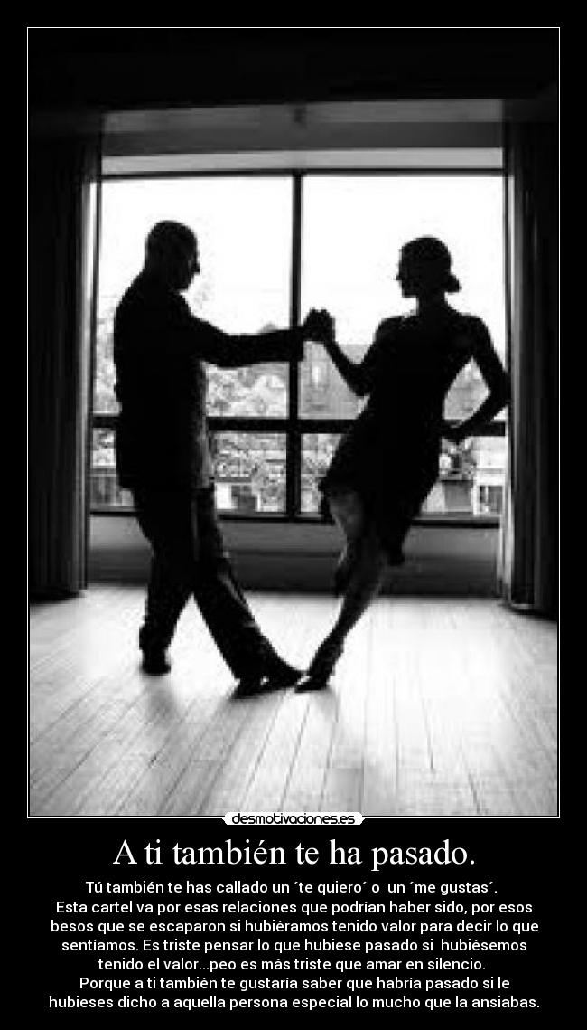 A ti también te ha pasado. - Tú también te has callado un ´te quiero´ o un ´me gustas´.
Esta cartel va por esas relaciones que podrían haber sido, por esos
besos que se escaparon si hubiéramos tenido valor para decir lo que
sentíamos. Es triste pensar lo que hubiese pasado si hubiésemos
tenido el valor...peo es más triste que amar en silencio.
Porque a ti también te gustaría saber que habría pasado si le
hubieses dicho a aquella persona especial lo mucho que la ansiabas.